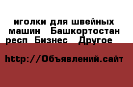 иголки для швейных машин - Башкортостан респ. Бизнес » Другое   